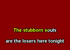 The stubborn souls

are the losers here tonight