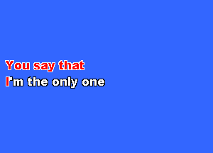 You say that

I'm the only one