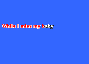 mu amiss WM)!
While I miss my baby