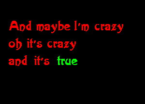 And maybe I'm crazy
ob it's crazy

and it's true