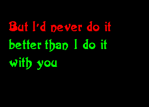 But I'd oeVer do it
better than I do it

with you