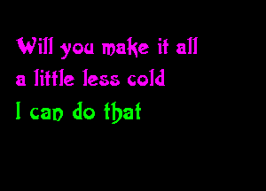 Will you make if all
a little less cold

I can do that