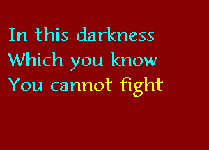 In this darkness
Which you know

You cannot fight