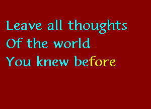 Leave all thoughts
Of the world

You knew before