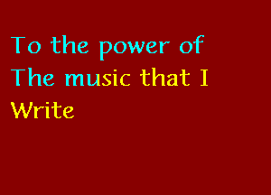 To the power of
The music that I

Write