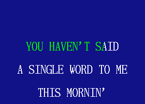 YOU HAVEN T SAID
A SINGLE WORD TO ME
THIS MORNIIW