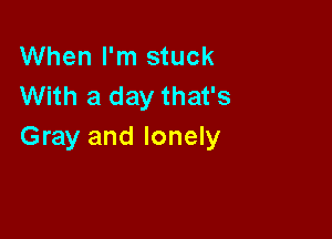 When I'm stuck
With a day that's

Gray and lonely