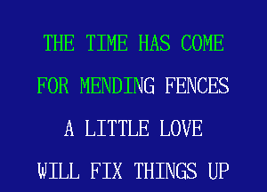 THE TIME HAS COME
FOR MENDING FENCES
A LITTLE LOVE
WILL FIX THINGS UP