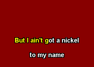 But I ain't got a nickel

to my name