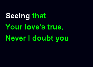 Seeing that
Your love's true,

Never I doubt you