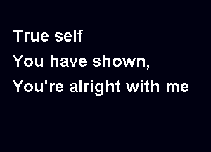 True self
You have shown,

You're alright with me