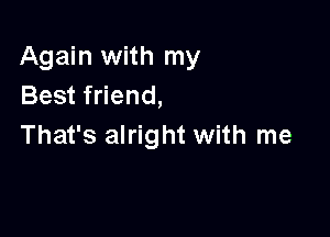 Again with my
Best friend,

That's alright with me