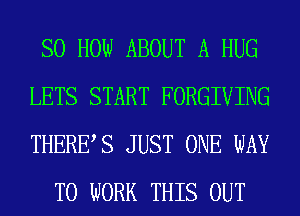 SO HOW ABOUT A HUG
LETS START FORGIVING
THERE,S JUST ONE WAY

TO WORK THIS OUT