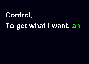 Control,
To get what I want, ah