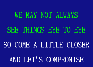 WE MAY NOT ALWAYS
SEE THINGS EYE T0 EYE
SO COME A LITTLE CLOSER
AND LETS COMPROMISE