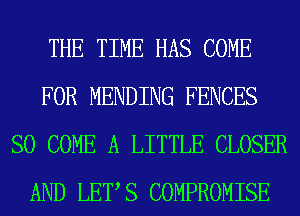 THE TIME HAS COME
FOR MENDING FENCES
SO COME A LITTLE CLOSER
AND LETS COMPROMISE