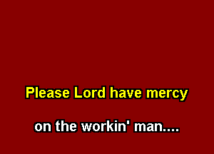 Please Lord have mercy

on the workin' man....