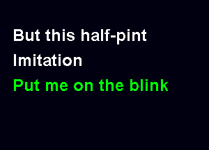 But this half-pint
Imitation

Put me on the blink