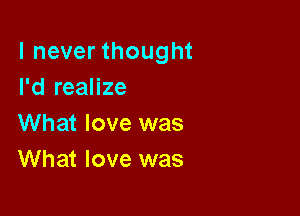 I never thought
I'd realize

What love was
What love was