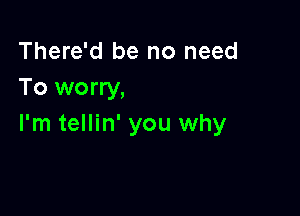 There'd be no need
To worry,

I'm tellin' you why