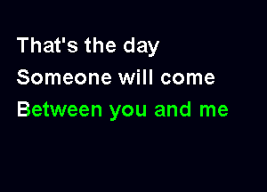 That's the day
Someone will come

Between you and me