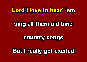 Lord I love to hear' 'em
sing all them old time

country songs

But I really got excited