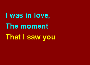 l was in love,
The moment

That I saw you