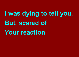 l was dying to tell you,
But, scared of

Your reaction