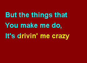 But the things that
You make me do,

It's drivin' me crazy