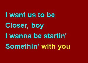 I want us to be
Closer, boy

I wanna be startin'
Somethin' with you