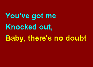 You've got me
Knocked out,

Baby, there's no doubt