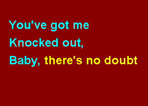 You've got me
Knocked out,

Baby, there's no doubt