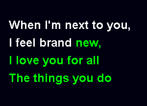 When I'm next to you,
Ifeel brand new,

I love you for all
The things you do