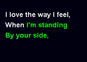 I love the way I feel,
When I'm standing

By your side,