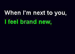 When I'm next to you,
Ifeel brand new,