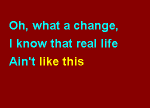 Oh, what a change,
I know that real life

Ain't like this