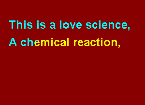 This is a love science,
A chemical reaction,