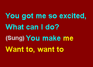 You got me so excited,
What can I do?

(Sung) You make me
Want to, want to