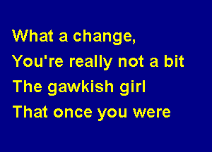 What a change,
You're really not a bit

The gawkish girl
That once you were