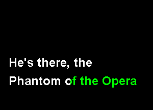 He's there, the
Phantom of the Opera
