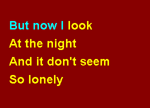 But now I look
At the night

And it don't seem
So lonely