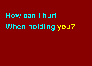 How can I hurt
When holding you?