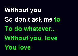 Without you
So don't ask me to

To do whatever...
Without you, love
You love