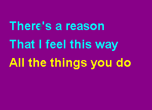 There's a reason
That I feel this way

All the things you do