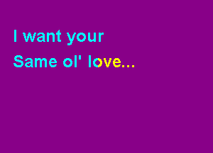 I want your
Same ol' love...