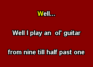 Well...

Well I play an ol' guitar

from nine till half past one