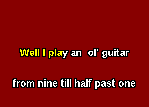 Well I play an ol' guitar

from nine till half past one