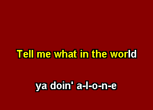 Tell me what in the world

ya doin' a-l-o-n-e