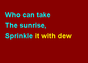 Who can take
The sunrise,

Sprinkle it with dew