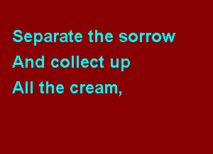 Separate the sorrow
And collect up

All the cream,
